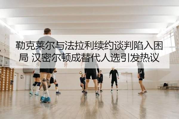 勒克莱尔与法拉利续约谈判陷入困局 汉密尔顿成替代人选引发热议