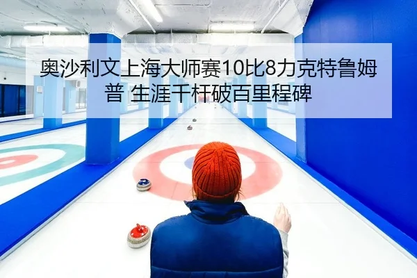 奥沙利文上海大师赛10比8力克特鲁姆普 生涯千杆破百里程碑